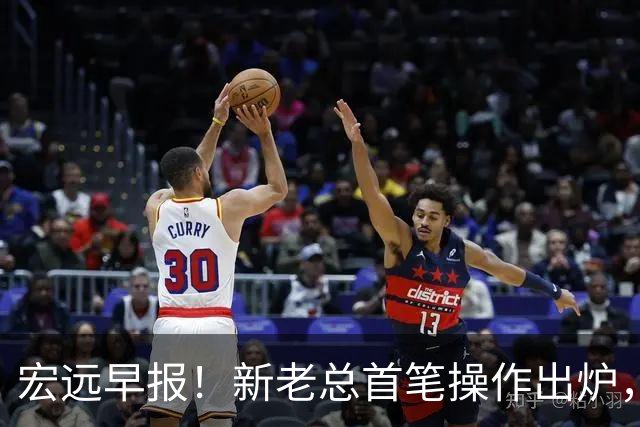 宏远早报！新老总首笔操作出炉，易建联有望回归，朱芳雨深夜发声